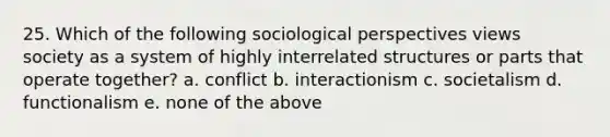 25. Which of the following sociological perspectives views society as a system of highly interrelated structures or parts that operate together? a. conflict b. interactionism c. societalism d. functionalism e. none of the above