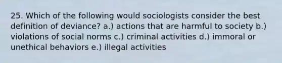 25. Which of the following would sociologists consider the best definition of deviance? a.) actions that are harmful to society b.) violations of social norms c.) criminal activities d.) immoral or unethical behaviors e.) illegal activities