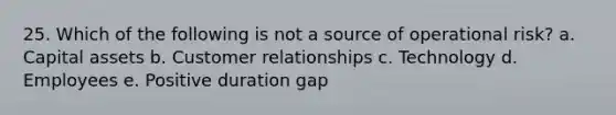 25. Which of the following is not a source of operational risk? a. Capital assets b. Customer relationships c. Technology d. Employees e. Positive duration gap