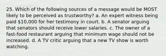 25. Which of the following sources of a message would be MOST likely to be perceived as trustworthy? a. An expert witness being paid 10,000 for her testimony in court. b. A senator arguing that senators should receive lower salaries. c. The owner of a fast-food restaurant arguing that minimum wage should not be increased. d. A TV critic arguing that a new TV show is worth watching.