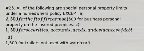 #25. All of the following are special personal property limits under a homeowners policy EXCEPT a) 2,500 for theft of firearms b)500 for business personal property on the insured premises. c) 1,500 for securities, accounts, deeds, and evidences of debt. d)1,500 for trailers not used with watercraft.