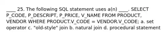 ____ 25. The following SQL statement uses a(n) ____. SELECT P_CODE, P_DESCRIPT, P_PRICE, V_NAME FROM PRODUCT, VENDOR WHERE PRODUCT.V_CODE = VENDOR.V_CODE; a. set operator c. "old-style" join b. natural join d. procedural statement