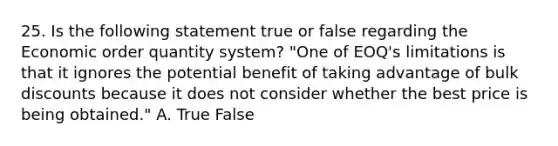 25. Is the following statement true or false regarding the Economic order quantity system? "One of EOQ's limitations is that it ignores the potential benefit of taking advantage of bulk discounts because it does not consider whether the best price is being obtained." A. True False