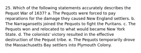 25. Which of the following statements accurately describes the Pequot War of 1637? a. The Pequots were forced to pay reparations for the damage they caused New England settlers. b. The Narragansetts joined the Pequots to fight the Puritans. c. The Pequots won and relocated to what would became New York State. d. The colonists' victory resulted in the effective destruction of the Pequot tribe. e. The Pequots temporarily drove the Massachusetts Bay settlers into Plymouth Colony.