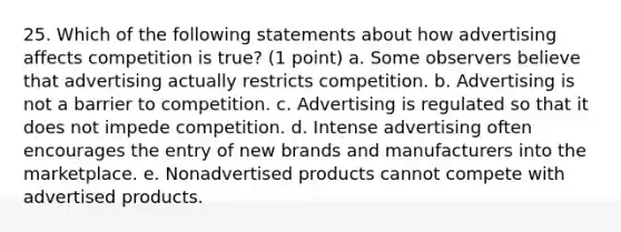 25. Which of the following statements about how advertising affects competition is true? (1 point) a. Some observers believe that advertising actually restricts competition. b. Advertising is not a barrier to competition. c. Advertising is regulated so that it does not impede competition. d. Intense advertising often encourages the entry of new brands and manufacturers into the marketplace. e. Nonadvertised products cannot compete with advertised products.