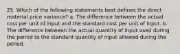 25. Which of the following statements best defines the direct material price variance? a. The difference between the actual cost per unit of input and the standard cost per unit of input. b. The difference between the actual quantity of input used during the period to the standard quantity of input allowed during the period.