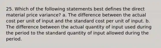 25. Which of the following statements best defines the direct material price variance? a. The difference between the actual cost per unit of input and the standard cost per unit of input. b. The difference between the actual quantity of input used during the period to the standard quantity of input allowed during the period.