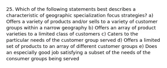 25. Which of the following statements best describes a characteristic of geographic specialization focus strategies? a) Offers a variety of products and/or sells to a variety of customer groups within a narrow geography b) Offers an array of product varieties to a limited class of customers c) Caters to the particular needs of the customer group served d) Offers a limited set of products to an array of different customer groups e) Does an especially good job satisfying a subset of the needs of the consumer groups being served