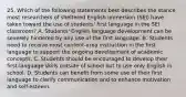 25. Which of the following statements best describes the stance most researchers of sheltered English immersion (SEI) have taken toward the use of students' first language in the SEI classroom? A. Students' English language development can be severely hindered by any use of the first language. B. Students need to receive most content-area instruction in the first language to support the ongoing development of academic concepts. C. Students should be encouraged to develop their first-language skills outside of school but to use only English in school. D. Students can benefit from some use of their first language to clarify communication and to enhance motivation and self-esteem.