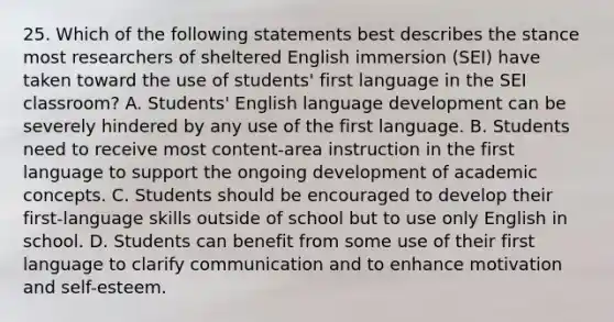 25. Which of the following statements best describes the stance most researchers of sheltered English immersion (SEI) have taken toward the use of students' first language in the SEI classroom? A. Students' English language development can be severely hindered by any use of the first language. B. Students need to receive most content-area instruction in the first language to support the ongoing development of academic concepts. C. Students should be encouraged to develop their first-language skills outside of school but to use only English in school. D. Students can benefit from some use of their first language to clarify communication and to enhance motivation and self-esteem.