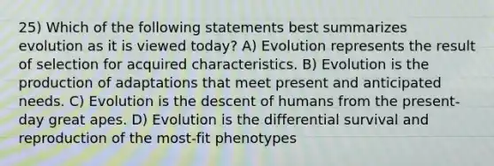 25) Which of the following statements best summarizes evolution as it is viewed today? A) Evolution represents the result of selection for acquired characteristics. B) Evolution is the production of adaptations that meet present and anticipated needs. C) Evolution is the descent of humans from the present-day great apes. D) Evolution is the differential survival and reproduction of the most-fit phenotypes