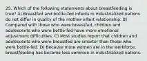 25. Which of the following statements about breastfeeding is true? A) Breastfed and bottle-fed infants in industrialized nations do not differ in quality of the mother-infant relationship. B) Compared with those who were breastfed, children and adolescents who were bottle-fed have more emotional adjustment difficulties. C) Most studies report that children and adolescents who were breastfed are smarter than those who were bottle-fed. D) Because more women are in the workforce, breastfeeding has become less common in industrialized nations.