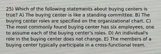 25) Which of the following statements about buying centers is true? A) The buying center is like a standing committee. B) The buying center roles are specified on the organizational chart. C) The most commonly found buying center has six employees, one to assume each of the buying center's roles. D) An individual's role in the buying center does not change. E) The members of a buying center typically participate in a cross-functional team.