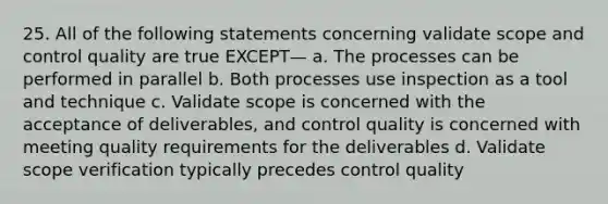 25. All of the following statements concerning validate scope and control quality are true EXCEPT— a. The processes can be performed in parallel b. Both processes use inspection as a tool and technique c. Validate scope is concerned with the acceptance of deliverables, and control quality is concerned with meeting quality requirements for the deliverables d. Validate scope verification typically precedes control quality