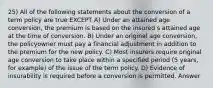 25) All of the following statements about the conversion of a term policy are true EXCEPT A) Under an attained age conversion, the premium is based on the insured s attained age at the time of conversion. B) Under an original age conversion, the policyowner must pay a financial adjustment in addition to the premium for the new policy. C) Most insurers require original age conversion to take place within a specified period (5 years, for example) of the issue of the term policy. D) Evidence of insurability is required before a conversion is permitted. Answer