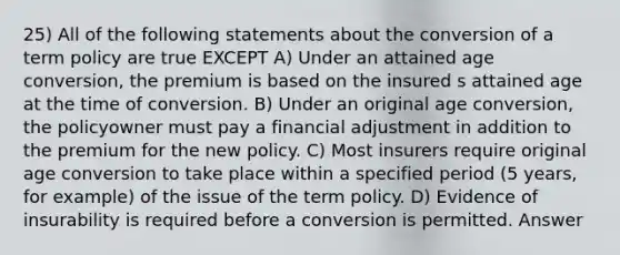 25) All of the following statements about the conversion of a term policy are true EXCEPT A) Under an attained age conversion, the premium is based on the insured s attained age at the time of conversion. B) Under an original age conversion, the policyowner must pay a financial adjustment in addition to the premium for the new policy. C) Most insurers require original age conversion to take place within a specified period (5 years, for example) of the issue of the term policy. D) Evidence of insurability is required before a conversion is permitted. Answer