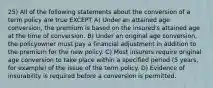 25) All of the following statements about the conversion of a term policy are true EXCEPT A) Under an attained age conversion, the premium is based on the insured's attained age at the time of conversion. B) Under an original age conversion, the policyowner must pay a financial adjustment in addition to the premium for the new policy. C) Most insurers require original age conversion to take place within a specified period (5 years, for example) of the issue of the term policy. D) Evidence of insurability is required before a conversion is permitted.