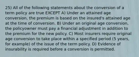 25) All of the following statements about the conversion of a term policy are true EXCEPT A) Under an attained age conversion, the premium is based on the insured's attained age at the time of conversion. B) Under an original age conversion, the policyowner must pay a financial adjustment in addition to the premium for the new policy. C) Most insurers require original age conversion to take place within a specified period (5 years, for example) of the issue of the term policy. D) Evidence of insurability is required before a conversion is permitted.