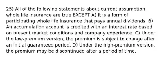 25) All of the following statements about current assumption whole life insurance are true EXCEPT A) It is a form of participating whole life insurance that pays annual dividends. B) An accumulation account is credited with an interest rate based on present market conditions and company experience. C) Under the low-premium version, the premium is subject to change after an initial guaranteed period. D) Under the high-premium version, the premium may be discontinued after a period of time.