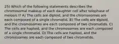 25) Which of the following statements describes the chromosomal makeup of each daughter cell after telophase of meiosis I? A) The cells are diploid, and the chromosomes are each composed of a single chromatid. B) The cells are diploid, and the chromosomes are each composed of two chromatids. C) The cells are haploid, and the chromosomes are each composed of a single chromatid. D) The cells are haploid, and the chromosomes are each composed of two chromatids.