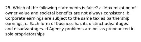 25. Which of the following statements is false? a. Maximization of owner value and societal benefits are not always consistent. b. Corporate earnings are subject to the same tax as partnership earnings. c. Each form of business has its distinct advantages and disadvantages. d.Agency problems are not as pronounced in sole proprietorships