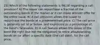 25) Which of the following statements is FALSE regarding a call provision? A) The issuer can repurchase a fraction of the outstanding bonds in the market or it can make atender offer for the entire issue. B) A call provision allows the issuer to repurchase the bonds at a predetermined price. C) The call price is generally set at or below, and expressed as a percentage of, the bond's facevalue. D) A call feature allows the issuer of the bond the right (but not the obligation) to retire alloutstanding bonds on (or after) a specific date (the call date), for the call price.