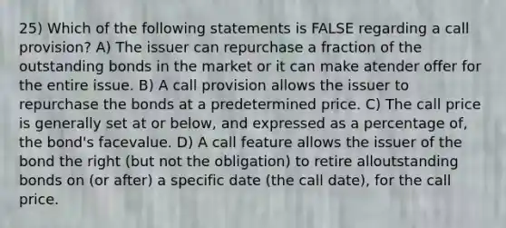 25) Which of the following statements is FALSE regarding a call provision? A) The issuer can repurchase a fraction of the outstanding bonds in the market or it can make atender offer for the entire issue. B) A call provision allows the issuer to repurchase the bonds at a predetermined price. C) The call price is generally set at or below, and expressed as a percentage of, the bond's facevalue. D) A call feature allows the issuer of the bond the right (but not the obligation) to retire alloutstanding bonds on (or after) a specific date (the call date), for the call price.