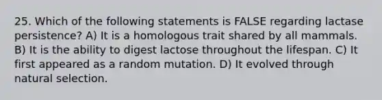 25. Which of the following statements is FALSE regarding lactase persistence? A) It is a homologous trait shared by all mammals. B) It is the ability to digest lactose throughout the lifespan. C) It first appeared as a random mutation. D) It evolved through natural selection.