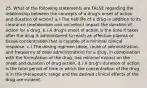 25. What of the following statements are FALSE regarding the relationship between the concepts of a drug's onset of action and duration of action? a.) The half-life of a drug in addition to its clearance (metabolism and excretion) impact the duration of action for a drug. b.) A drug's onset of action is the time it takes after the drug is administered to reach an effective plasma or tissue concentration that is capable of a minimal clinical response. c.) The dosing regimen (dose, route of administration, and frequency of dose administration) for a drug, in combination with the formulation of the drug, has minimal impact on the onset and duration of drug action. d.) A drug's duration of action is the total period of time in which the concentration of the drug is in the therapeutic range and the desired clinical effects of the drug are evident.