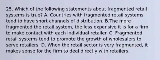 25. Which of the following statements about fragmented retail systems is true? A. Countries with fragmented retail systems tend to have short channels of distribution. B.The more fragmented the retail system, the less expensive it is for a firm to make contact with each individual retailer. C. Fragmented retail systems tend to promote the growth of wholesalers to serve retailers. D. When the retail sector is very fragmented, it makes sense for the firm to deal directly with retailers.