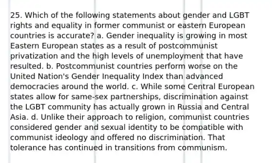 25. Which of the following statements about gender and LGBT rights and equality in former communist or eastern European countries is accurate? a. Gender inequality is growing in most Eastern European states as a result of postcommunist privatization and the high levels of unemployment that have resulted. b. Postcommunist countries perform worse on the United Nation's Gender Inequality Index than advanced democracies around the world. c. While some Central European states allow for same-sex partnerships, discrimination against the LGBT community has actually grown in Russia and Central Asia. d. Unlike their approach to religion, communist countries considered gender and sexual identity to be compatible with communist ideology and offered no discrimination. That tolerance has continued in transitions from communism.