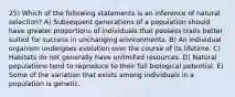 25) Which of the following statements is an inference of natural selection? A) Subsequent generations of a population should have greater proportions of individuals that possess traits better suited for success in unchanging environments. B) An individual organism undergoes evolution over the course of its lifetime. C) Habitats do not generally have unlimited resources. D) Natural populations tend to reproduce to their full biological potential. E) Some of the variation that exists among individuals in a population is genetic.