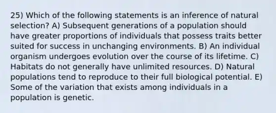 25) Which of the following statements is an inference of natural selection? A) Subsequent generations of a population should have greater proportions of individuals that possess traits better suited for success in unchanging environments. B) An individual organism undergoes evolution over the course of its lifetime. C) Habitats do not generally have unlimited resources. D) Natural populations tend to reproduce to their full biological potential. E) Some of the variation that exists among individuals in a population is genetic.