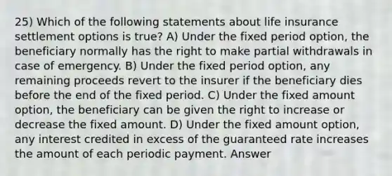 25) Which of the following statements about life insurance settlement options is true? A) Under the fixed period option, the beneficiary normally has the right to make partial withdrawals in case of emergency. B) Under the fixed period option, any remaining proceeds revert to the insurer if the beneficiary dies before the end of the fixed period. C) Under the fixed amount option, the beneficiary can be given the right to increase or decrease the fixed amount. D) Under the fixed amount option, any interest credited in excess of the guaranteed rate increases the amount of each periodic payment. Answer