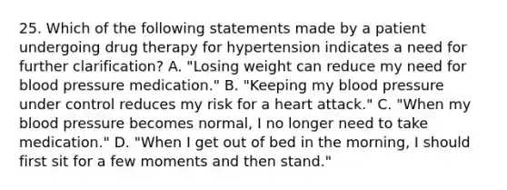 25. Which of the following statements made by a patient undergoing drug therapy for hypertension indicates a need for further clarification? A. "Losing weight can reduce my need for blood pressure medication." B. "Keeping my blood pressure under control reduces my risk for a heart attack." C. "When my blood pressure becomes normal, I no longer need to take medication." D. "When I get out of bed in the morning, I should first sit for a few moments and then stand."