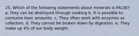 25. Which of the following statements about minerals is FALSE? a. they can be destroyed through cooking b. It is possible to consume toxic amounts. c. They often work with enzymes as cofactors. d. They cannot be broken down by digestion. e. They make up 4% of our body weight.