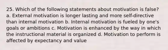 25. Which of the following statements about motivation is false? a. External motivation is longer lasting and more self-directive than internal motivation b. Internal motivation is fueled by one's goals or ambitions c. Motivation is enhanced by the way in which the instructional material is organized d. Motivation to perform is affected by expectancy and value