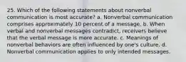 25. Which of the following statements about nonverbal communication is most accurate? a. Nonverbal communication comprises approximately 10 percent of a message. b. When verbal and nonverbal messages contradict, receivers believe that the verbal message is more accurate. c. Meanings of nonverbal behaviors are often influenced by one's culture. d. Nonverbal communication applies to only intended messages.