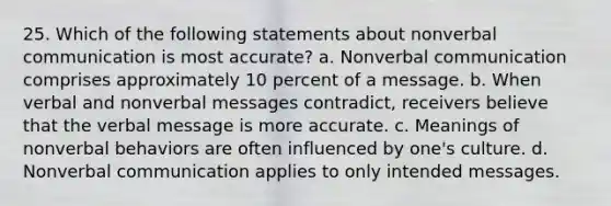 25. Which of the following statements about nonverbal communication is most accurate? a. Nonverbal communication comprises approximately 10 percent of a message. b. When verbal and nonverbal messages contradict, receivers believe that the verbal message is more accurate. c. Meanings of nonverbal behaviors are often influenced by one's culture. d. Nonverbal communication applies to only intended messages.