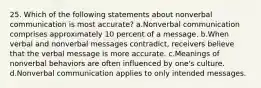 25. Which of the following statements about nonverbal communication is most accurate? a.Nonverbal communication comprises approximately 10 percent of a message. b.When verbal and nonverbal messages contradict, receivers believe that the verbal message is more accurate. c.Meanings of nonverbal behaviors are often influenced by one's culture. d.Nonverbal communication applies to only intended messages.