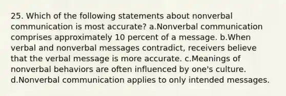 25. Which of the following statements about nonverbal communication is most accurate? a.Nonverbal communication comprises approximately 10 percent of a message. b.When verbal and nonverbal messages contradict, receivers believe that the verbal message is more accurate. c.Meanings of nonverbal behaviors are often influenced by one's culture. d.Nonverbal communication applies to only intended messages.