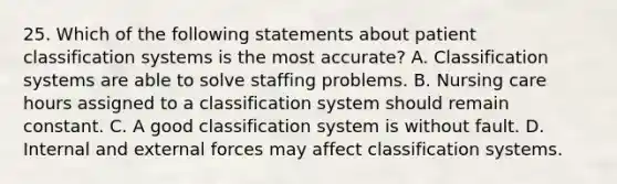 25. Which of the following statements about patient <a href='https://www.questionai.com/knowledge/k0fzyASFkB-classification-systems' class='anchor-knowledge'>classification systems</a> is the most accurate? A. Classification systems are able to solve staffing problems. B. Nursing care hours assigned to a classification system should remain constant. C. A good classification system is without fault. D. Internal and external forces may affect classification systems.