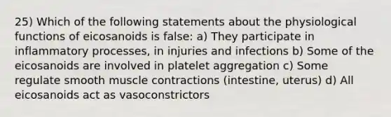 25) Which of the following statements about the physiological functions of eicosanoids is false: a) They participate in inflammatory processes, in injuries and infections b) Some of the eicosanoids are involved in platelet aggregation c) Some regulate smooth muscle contractions (intestine, uterus) d) All eicosanoids act as vasoconstrictors