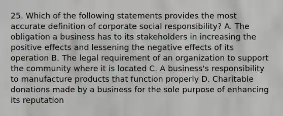 25. Which of the following statements provides the most accurate definition of corporate social responsibility? A. The obligation a business has to its stakeholders in increasing the positive effects and lessening the negative effects of its operation B. The legal requirement of an organization to support the community where it is located C. A business's responsibility to manufacture products that function properly D. Charitable donations made by a business for the sole purpose of enhancing its reputation