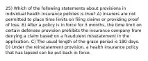 25) Which of the following statements about provisions in individual health insurance policies is true? A) Insurers are not permitted to place time limits on filing claims or providing proof of loss. B) After a policy is in force for 3 months, the time limit on certain defenses provision prohibits the insurance company from denying a claim based on a fraudulent misstatement in the application. C) The usual length of the grace period is 180 days. D) Under the reinstatement provision, a health insurance policy that has lapsed can be put back in force.