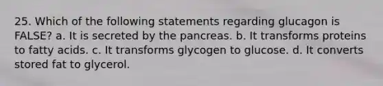 25. Which of the following statements regarding glucagon is FALSE? a. It is secreted by the pancreas. b. It transforms proteins to fatty acids. c. It transforms glycogen to glucose. d. It converts stored fat to glycerol.