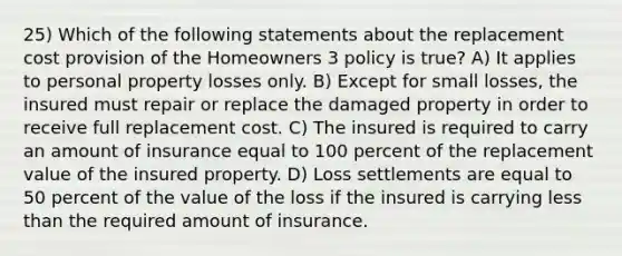 25) Which of the following statements about the replacement cost provision of the Homeowners 3 policy is true? A) It applies to personal property losses only. B) Except for small losses, the insured must repair or replace the damaged property in order to receive full replacement cost. C) The insured is required to carry an amount of insurance equal to 100 percent of the replacement value of the insured property. D) Loss settlements are equal to 50 percent of the value of the loss if the insured is carrying less than the required amount of insurance.