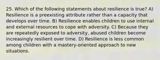 25. Which of the following statements about resilience is true? A) Resilience is a preexisting attribute rather than a capacity that develops over time. B) Resilience enables children to use internal and external resources to cope with adversity. C) Because they are repeatedly exposed to adversity, abused children become increasingly resilient over time. D) Resilience is less common among children with a mastery-oriented approach to new situations.