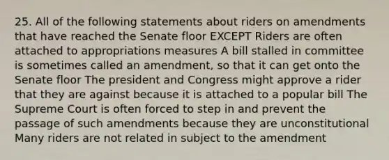 25. All of the following statements about riders on amendments that have reached the Senate floor EXCEPT Riders are often attached to appropriations measures A bill stalled in committee is sometimes called an amendment, so that it can get onto the Senate floor The president and Congress might approve a rider that they are against because it is attached to a popular bill The Supreme Court is often forced to step in and prevent the passage of such amendments because they are unconstitutional Many riders are not related in subject to the amendment