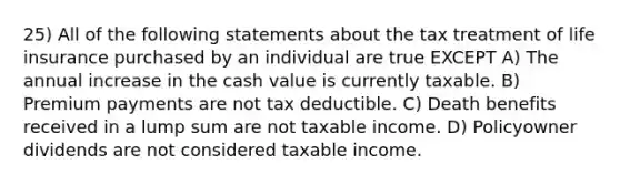 25) All of the following statements about the tax treatment of life insurance purchased by an individual are true EXCEPT A) The annual increase in the cash value is currently taxable. B) Premium payments are not tax deductible. C) Death benefits received in a lump sum are not taxable income. D) Policyowner dividends are not considered taxable income.